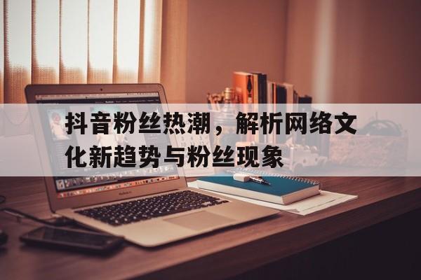 抖音粉丝热潮，解析网络文化新趋势与粉丝现象