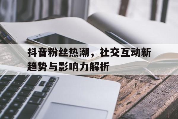 抖音粉丝热潮，社交互动新趋势与影响力解析