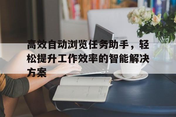 高效自动浏览任务助手，轻松提升工作效率的智能解决方案
