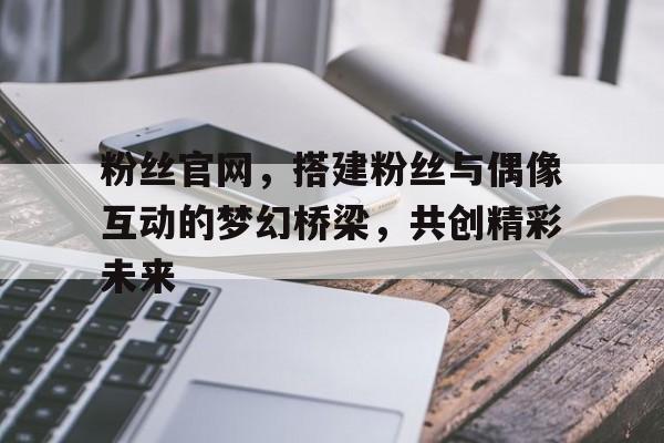 粉丝官网，搭建粉丝与偶像互动的梦幻桥梁，共创精彩未来
