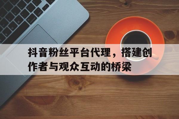 抖音粉丝平台代理，搭建创作者与观众互动的桥梁