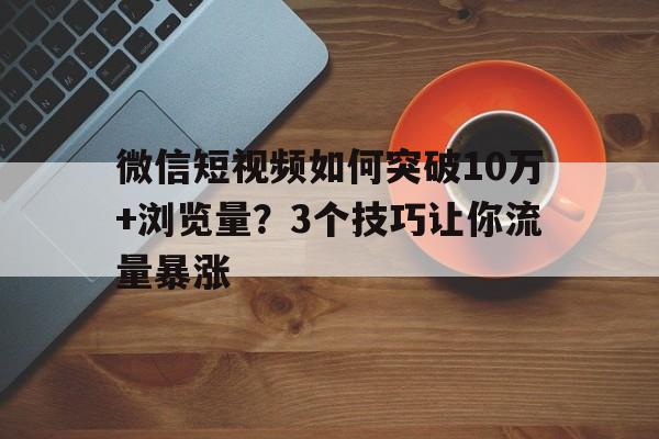 微信短视频如何突破10万+浏览量？3个技巧让你流量暴涨