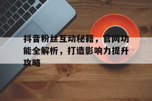 抖音粉丝互动秘籍，官网功能全解析，打造影响力提升攻略