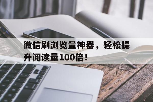 微信刷浏览量神器，轻松提升阅读量100倍！