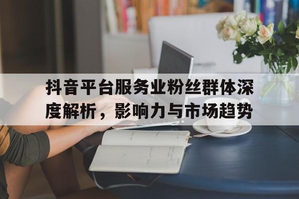 抖音平台服务业粉丝群体深度解析，影响力与市场趋势