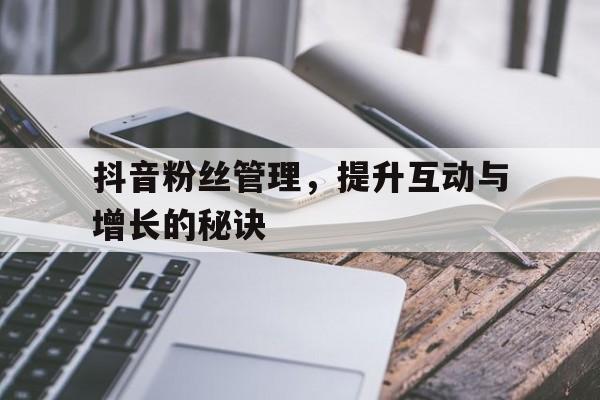 抖音粉丝管理，提升互动与增长的秘诀