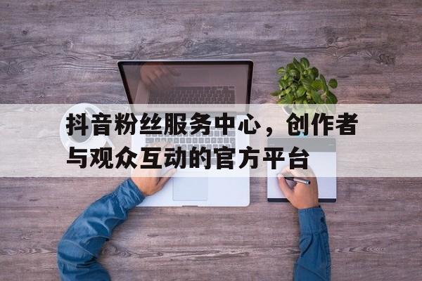 抖音粉丝服务中心，创作者与观众互动的官方平台