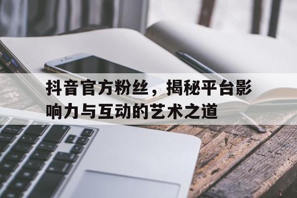 抖音官方粉丝，揭秘平台影响力与互动的艺术之道