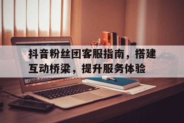 抖音粉丝团客服指南，搭建互动桥梁，提升服务体验