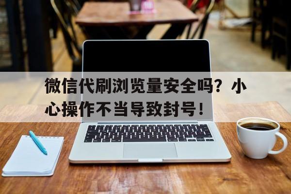 微信代刷浏览量安全吗？小心操作不当导致封号！