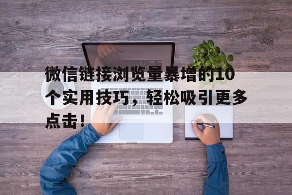 微信链接浏览量暴增的10个实用技巧，轻松吸引更多点击！