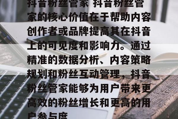 抖音粉丝管家 抖音粉丝管家的核心价值在于帮助内容创作者或品牌提高其在抖音上的可见度和影响力。通过精准的数据分析、内容策略规划和粉丝互动管理，抖音粉丝管家能够为用户带来更高效的粉丝增长和更高的用户参与度
