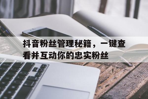 抖音粉丝管理秘籍，一键查看并互动你的忠实粉丝
