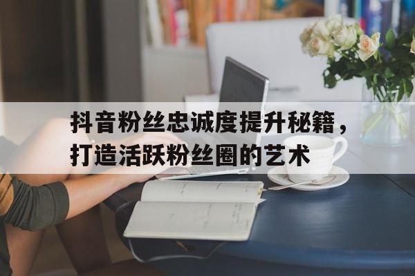 抖音粉丝忠诚度提升秘籍，打造活跃粉丝圈的艺术