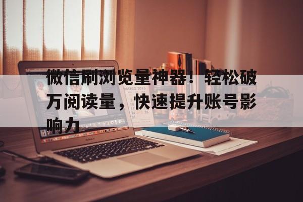 微信刷浏览量神器！轻松破万阅读量，快速提升账号影响力
