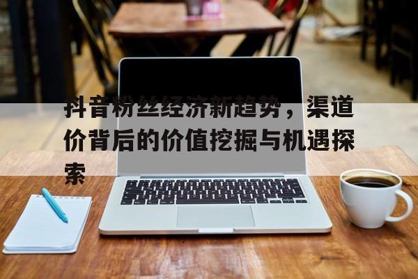 抖音粉丝经济新趋势，渠道价背后的价值挖掘与机遇探索