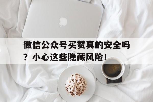 微信公众号买赞真的安全吗？小心这些隐藏风险！
