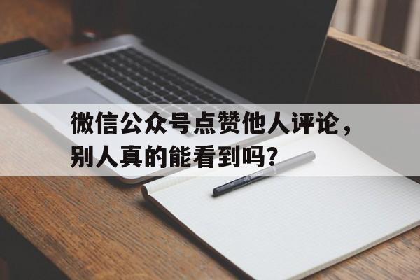 微信公众号点赞他人评论，别人真的能看到吗？