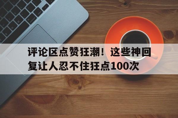 评论区点赞狂潮！这些神回复让人忍不住狂点100次
