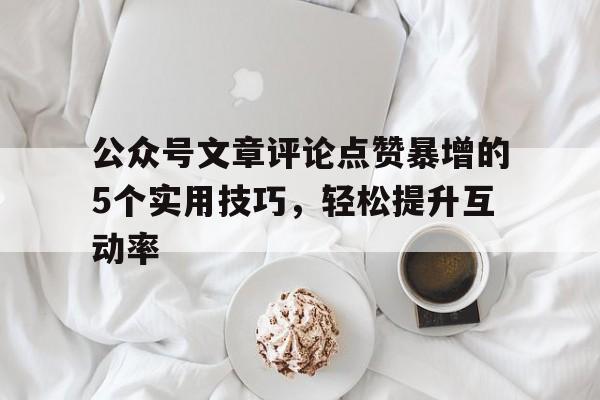 公众号文章评论点赞暴增的5个实用技巧，轻松提升互动率