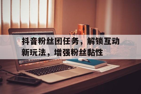 抖音粉丝团任务，解锁互动新玩法，增强粉丝黏性
