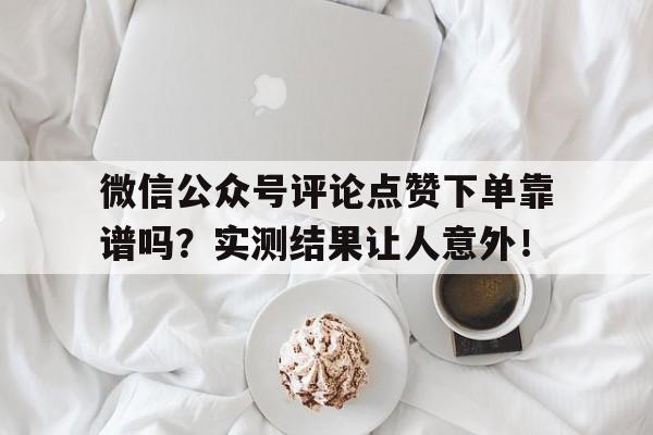 微信公众号评论点赞下单靠谱吗？实测结果让人意外！