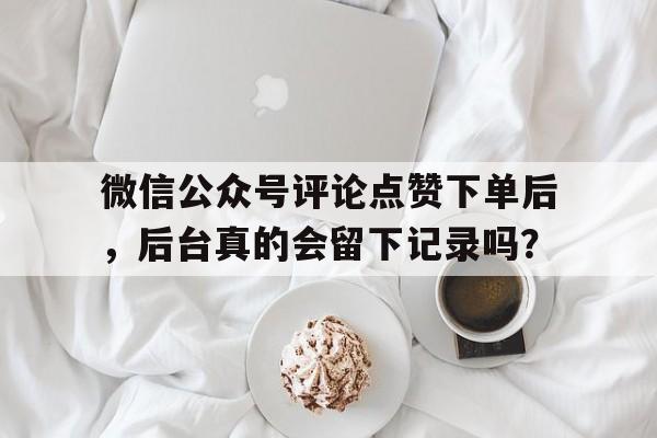 微信公众号评论点赞下单后，后台真的会留下记录吗？
