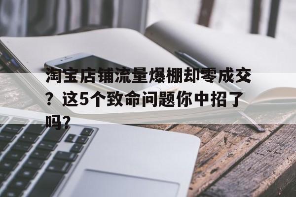 淘宝店铺流量爆棚却零成交？这5个致命问题你中招了吗？