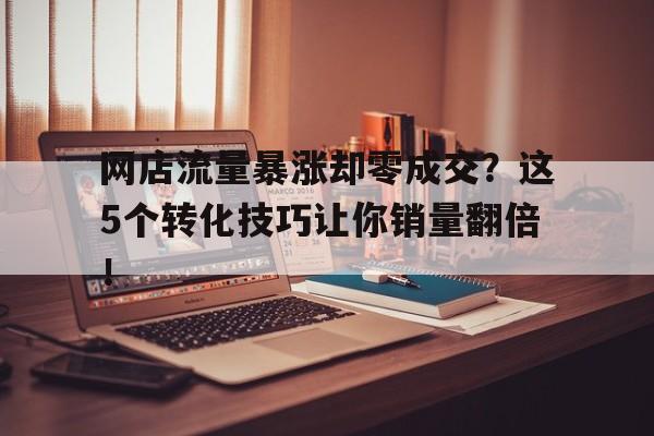 网店流量暴涨却零成交？这5个转化技巧让你销量翻倍！