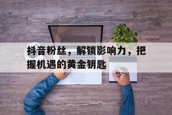 抖音粉丝，解锁影响力，把握机遇的黄金钥匙