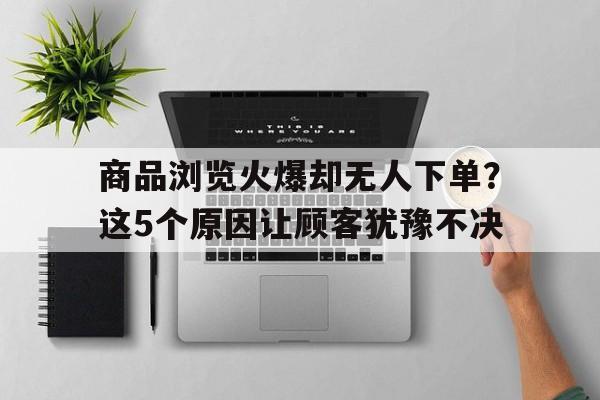 商品浏览火爆却无人下单？这5个原因让顾客犹豫不决
