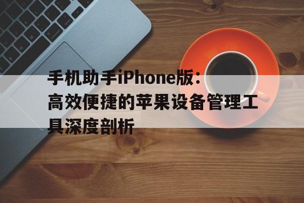 手机助手iPhone版：高效便捷的苹果设备管理工具深度剖析