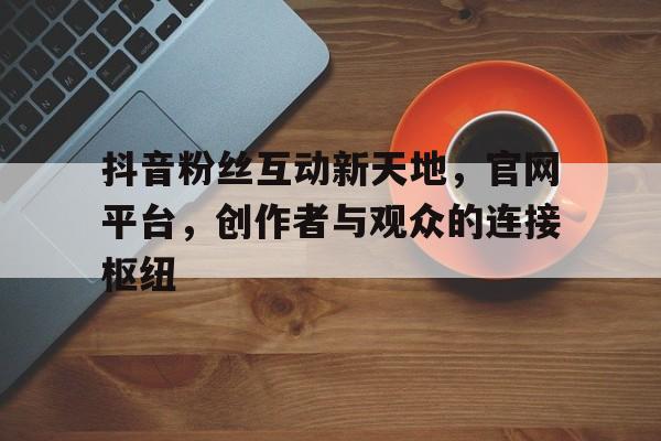 抖音粉丝互动新天地，官网平台，创作者与观众的连接枢纽