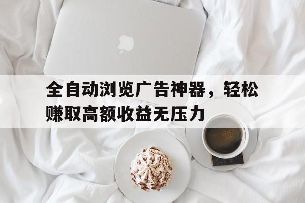 全自动浏览广告神器，轻松赚取高额收益无压力