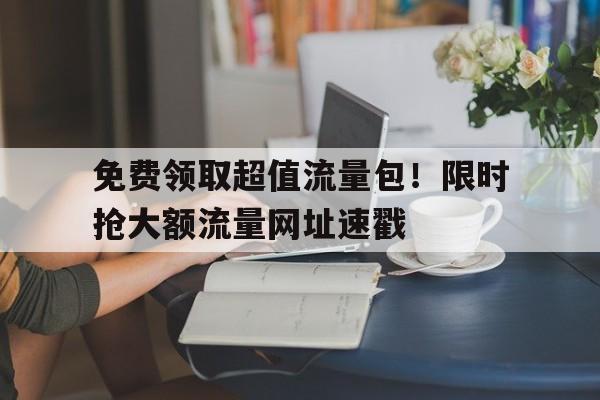 免费领取超值流量包！限时抢大额流量网址速戳