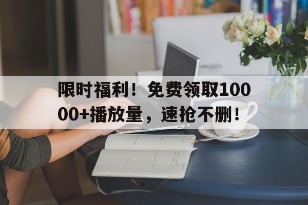 限时福利！免费领取10000+播放量，速抢不删！