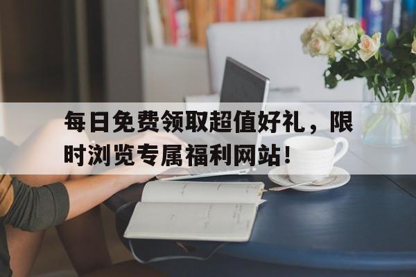 每日免费领取超值好礼，限时浏览专属福利网站！