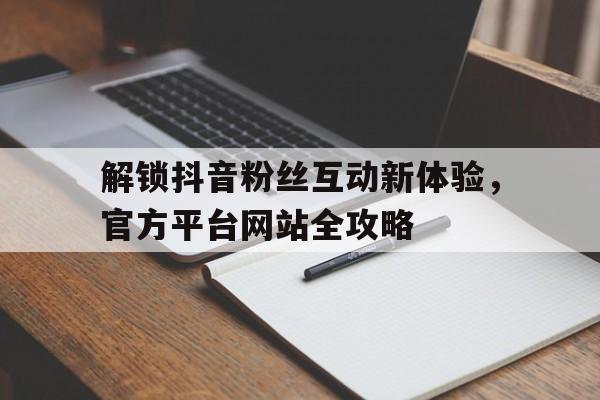 解锁抖音粉丝互动新体验，官方平台网站全攻略