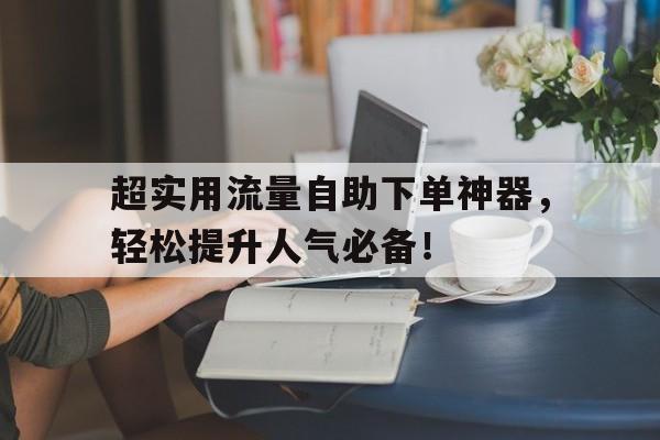 超实用流量自助下单神器，轻松提升人气必备！