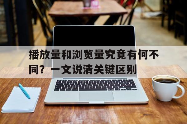 播放量和浏览量究竟有何不同？一文说清关键区别