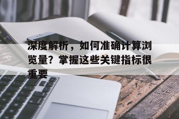 深度解析，如何准确计算浏览量？掌握这些关键指标很重要