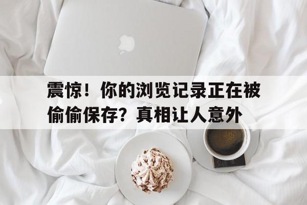 震惊！你的浏览记录正在被偷偷保存？真相让人意外