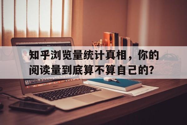 知乎浏览量统计真相，你的阅读量到底算不算自己的？