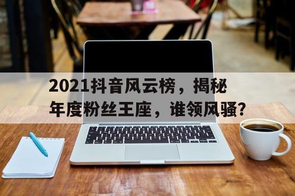 2021抖音风云榜，揭秘年度粉丝王座，谁领风骚？