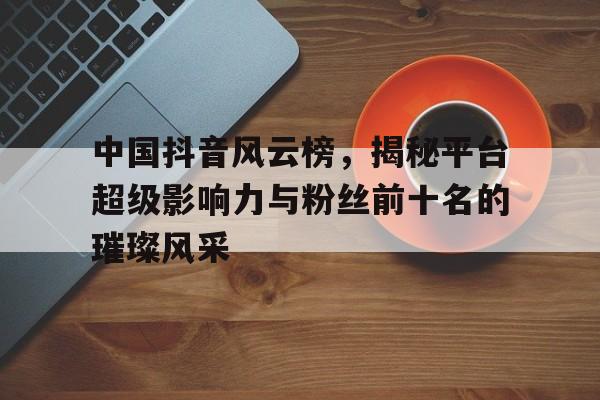 中国抖音风云榜，揭秘平台超级影响力与粉丝前十名的璀璨风采