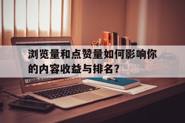 浏览量和点赞量如何影响你的内容收益与排名？