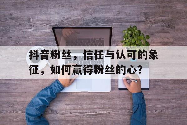 抖音粉丝，信任与认可的象征，如何赢得粉丝的心？