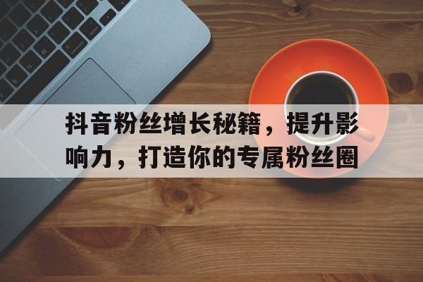 抖音粉丝增长秘籍，提升影响力，打造你的专属粉丝圈