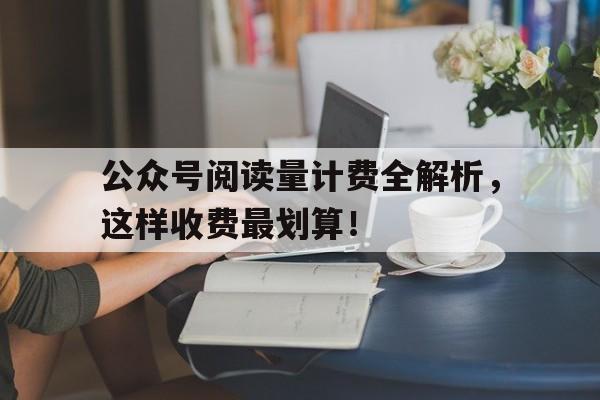 公众号阅读量计费全解析，这样收费最划算！