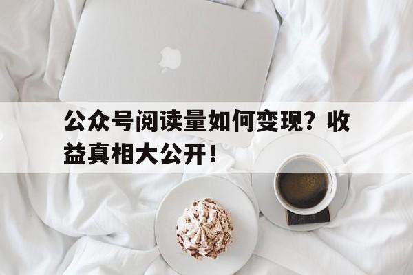 公众号阅读量如何变现？收益真相大公开！